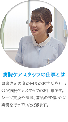 看護補助者の仕事とは　病院で、患者さんの身の回りのお世話を行うのが看護補助のお仕事です。まずはベッドメイキングなどから始めていただき、食事や入浴の介助、おむつ交換などの業務も行っていただきます。