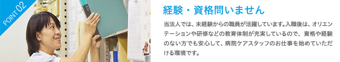 経験・資格問いません　当法人では、未経験からの職員が活躍しています。入職後は、オリエンテーションや研修などの教育体制が充実しているので、資格や経験のない方でも安心して、看護補助のお仕事を始めていただける環境です。