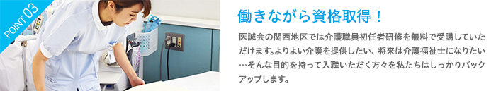 働きながら資格取得！　医誠会の関西地区では介護職員初任者研修を無料で受講していただけます。よりよい介護を提供したい、将来は介護福祉士になりたい…そんな目的を持って入職いただく方々を私たちはしっかりバックアップします。